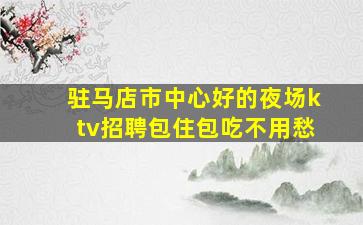 驻马店市中心好的夜场ktv招聘包住包吃不用愁